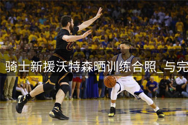 骑士新援沃特森晒训练合照 与完成续约哈登同框